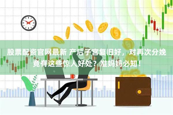 股票配资官网最新 产后子宫复旧好，对再次分娩竟有这些惊人好处？准妈妈必知！