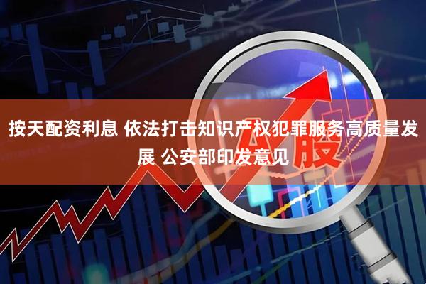 按天配资利息 依法打击知识产权犯罪服务高质量发展 公安部印发意见
