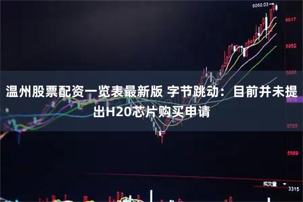 温州股票配资一览表最新版 字节跳动：目前并未提出H20芯片购买申请