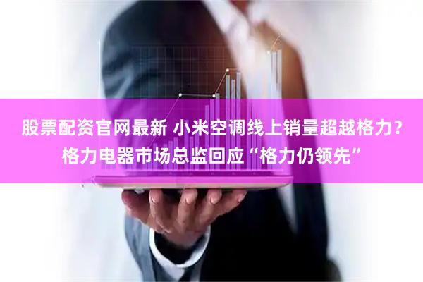 股票配资官网最新 小米空调线上销量超越格力？格力电器市场总监回应“格力仍领先”