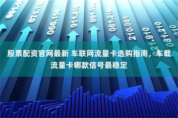 股票配资官网最新 车联网流量卡选购指南，车载流量卡哪款信号最稳定