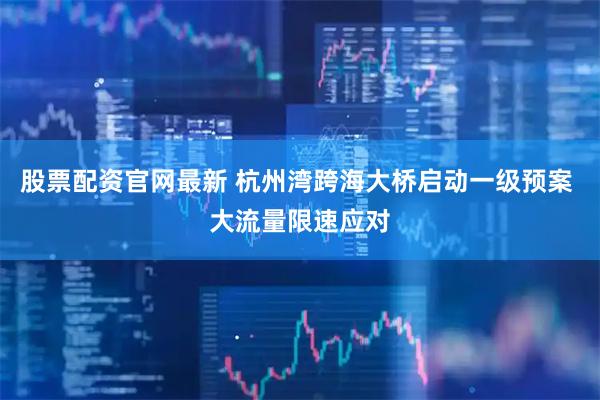 股票配资官网最新 杭州湾跨海大桥启动一级预案 大流量限速应对